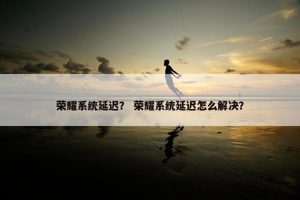 荣耀系统延迟？ 荣耀系统延迟怎么解决？