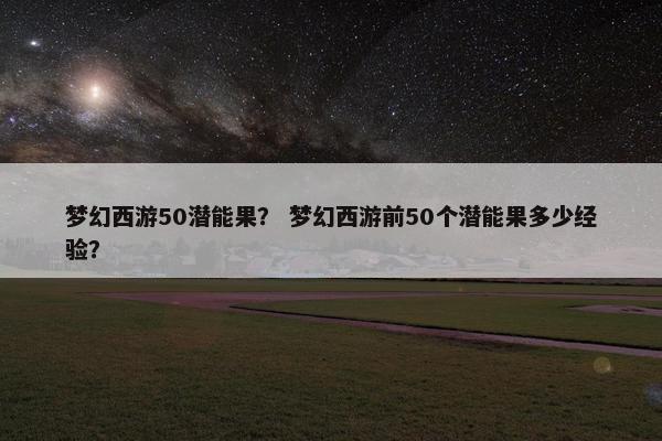 梦幻西游50潜能果？ 梦幻西游前50个潜能果多少经验？