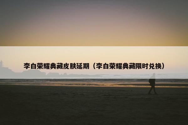 李白荣耀典藏皮肤延期（李白荣耀典藏限时兑换）