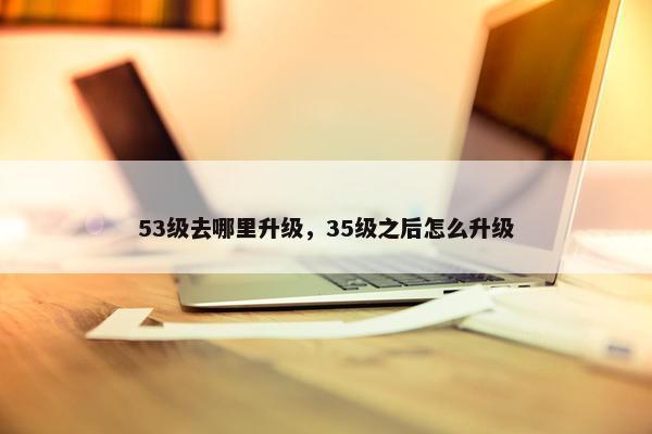 53级去哪里升级，35级之后怎么升级
