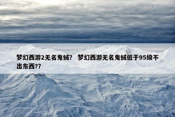 梦幻西游2无名鬼蜮？ 梦幻西游无名鬼蜮低于95级不出东西?？