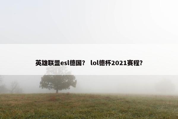 英雄联盟esl德国？ lol德杯2021赛程？