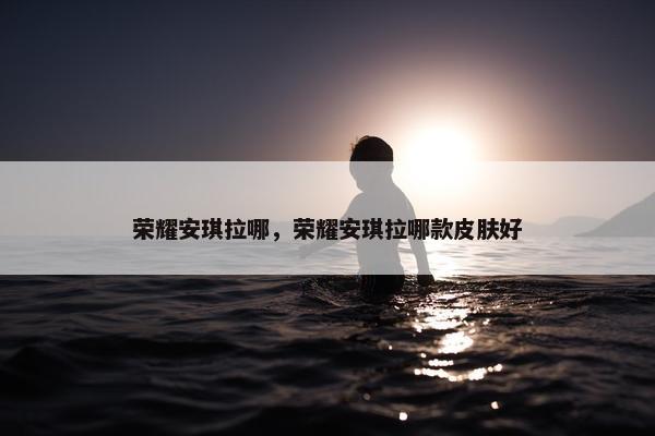 荣耀安琪拉哪，荣耀安琪拉哪款皮肤好