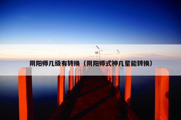 阴阳师几级有转换（阴阳师式神几星能转换）