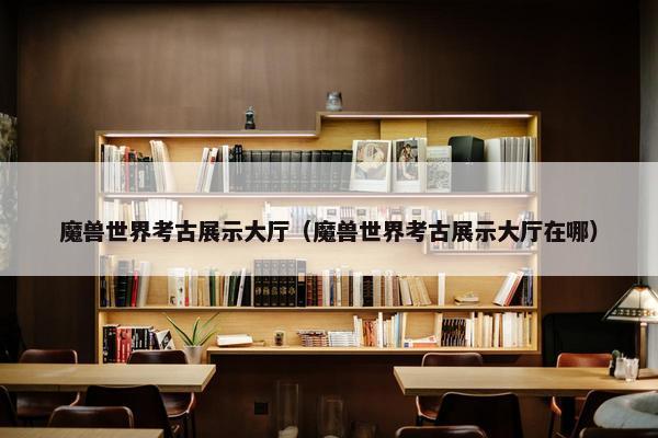 魔兽世界考古展示大厅（魔兽世界考古展示大厅在哪）