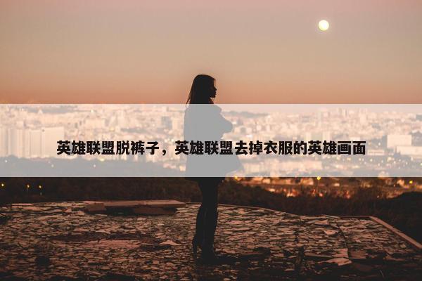英雄联盟脱裤子，英雄联盟去掉衣服的英雄画面