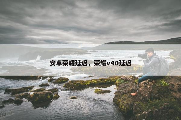 安卓荣耀延迟，荣耀v40延迟