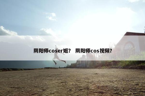阴阳师coser姬？ 阴阳师cos视频？