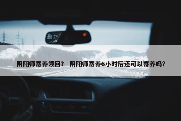 阴阳师寄养领回？ 阴阳师寄养6小时后还可以寄养吗？