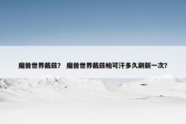 魔兽世界戴兹？ 魔兽世界戴兹帕可汗多久刷新一次？