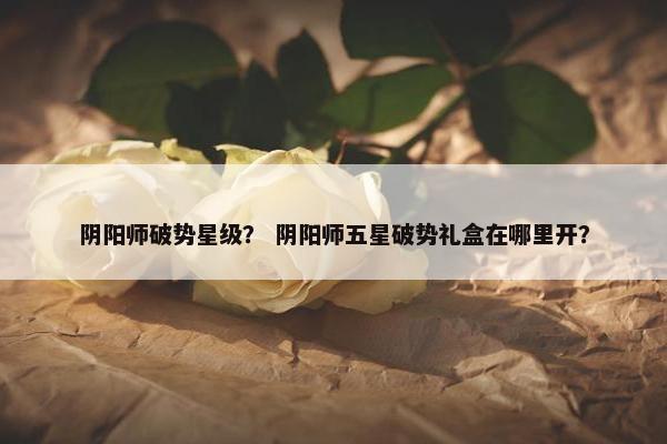 阴阳师破势星级？ 阴阳师五星破势礼盒在哪里开？