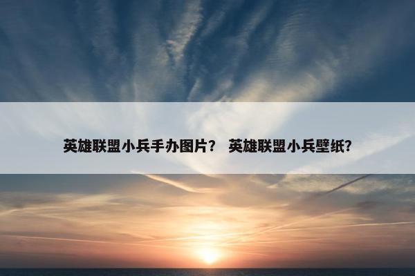 英雄联盟小兵手办图片？ 英雄联盟小兵壁纸？