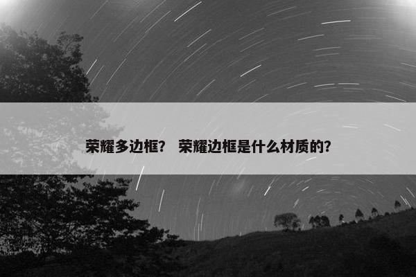 荣耀多边框？ 荣耀边框是什么材质的？