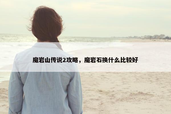 魔岩山传说2攻略，魔岩石换什么比较好