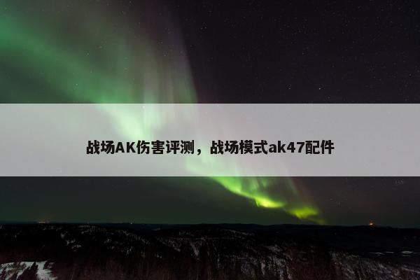 战场AK伤害评测，战场模式ak47配件