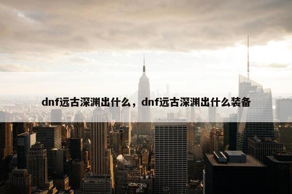 dnf远古深渊出什么，dnf远古深渊出什么装备