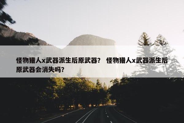怪物猎人x武器派生后原武器？ 怪物猎人x武器派生后原武器会消失吗？