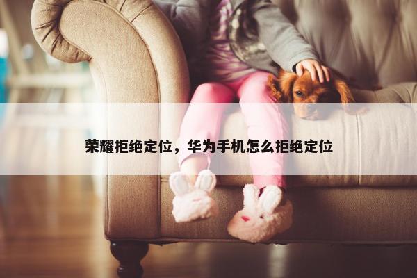 荣耀拒绝定位，华为手机怎么拒绝定位