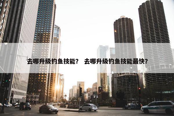 去哪升级钓鱼技能？ 去哪升级钓鱼技能最快？