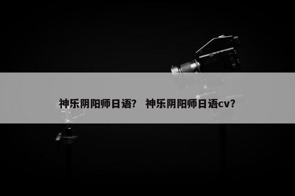 神乐阴阳师日语？ 神乐阴阳师日语cv？