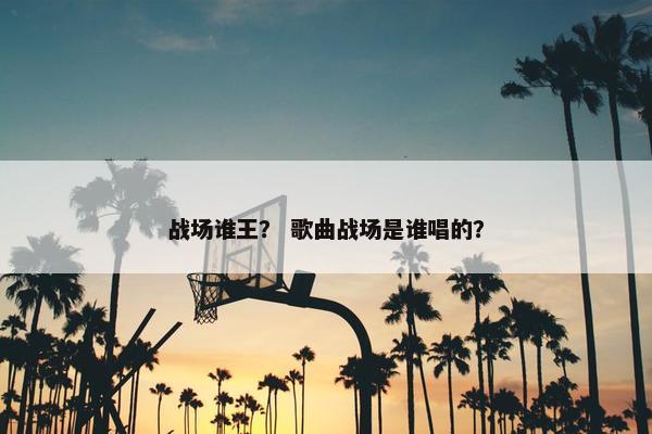 战场谁王？ 歌曲战场是谁唱的？