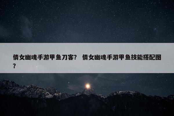 倩女幽魂手游甲鱼刀客？ 倩女幽魂手游甲鱼技能搭配图？