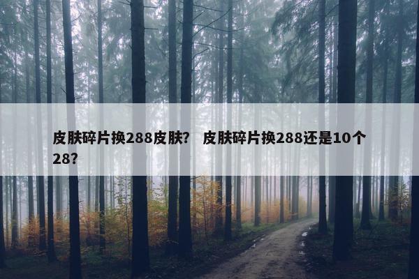皮肤碎片换288皮肤？ 皮肤碎片换288还是10个28？
