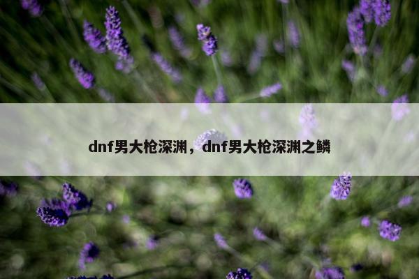 dnf男大枪深渊，dnf男大枪深渊之鳞
