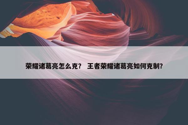 荣耀诸葛亮怎么克？ 王者荣耀诸葛亮如何克制？