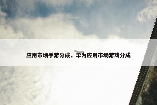 应用市场手游分成，华为应用市场游戏分成
