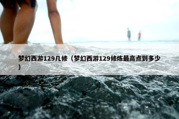 梦幻西游129几修（梦幻西游129修炼最高点到多少）