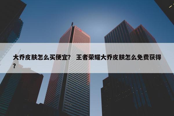 大乔皮肤怎么买便宜？ 王者荣耀大乔皮肤怎么免费获得？