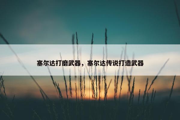 塞尔达打磨武器，塞尔达传说打造武器