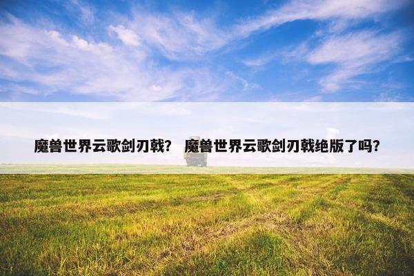 魔兽世界云歌剑刃戟？ 魔兽世界云歌剑刃戟绝版了吗？