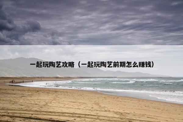 一起玩陶艺攻略（一起玩陶艺前期怎么赚钱）