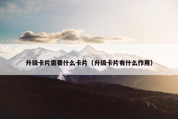 升级卡片需要什么卡片（升级卡片有什么作用）