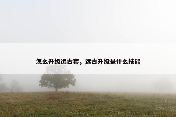 怎么升级远古套，远古升级是什么技能