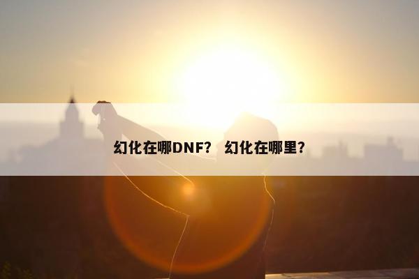 幻化在哪DNF？ 幻化在哪里？