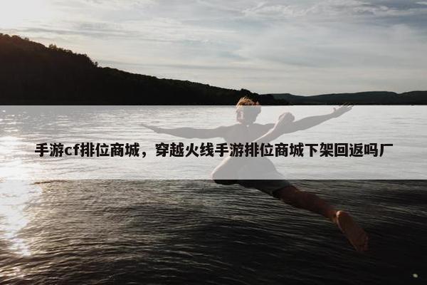 手游cf排位商城，穿越火线手游排位商城下架回返吗厂