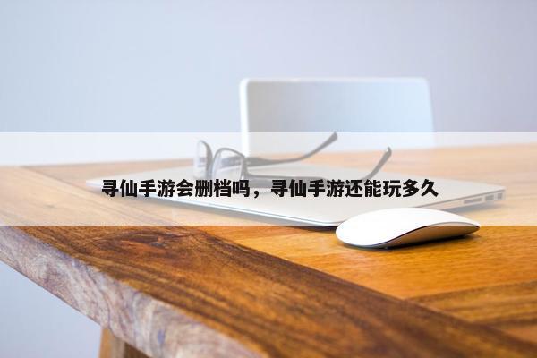 寻仙手游会删档吗，寻仙手游还能玩多久
