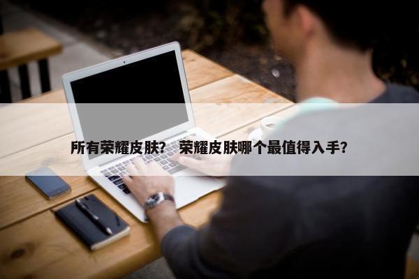 所有荣耀皮肤？ 荣耀皮肤哪个最值得入手？