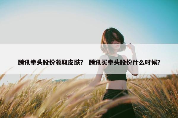 腾讯拳头股份领取皮肤？ 腾讯买拳头股份什么时候？