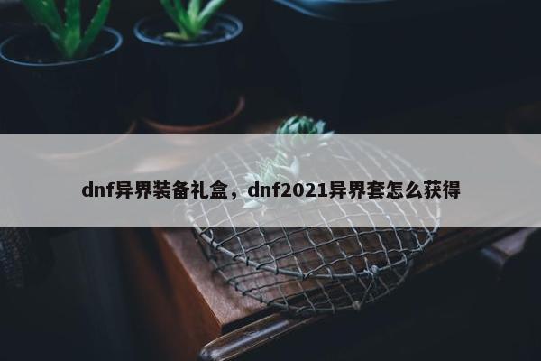 dnf异界装备礼盒，dnf2021异界套怎么获得