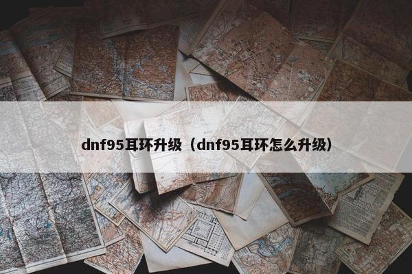 dnf95耳环升级（dnf95耳环怎么升级）