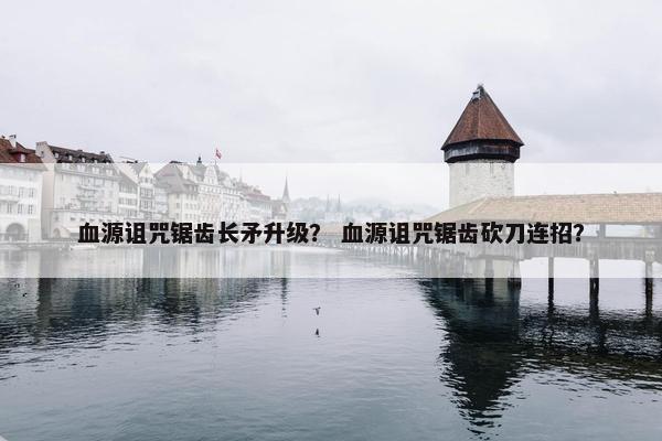 血源诅咒锯齿长矛升级？ 血源诅咒锯齿砍刀连招？