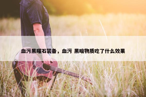 血污黑曜石装备，血污 黑暗物质吃了什么效果