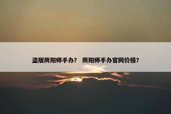 盗版阴阳师手办？ 阴阳师手办官网价格？