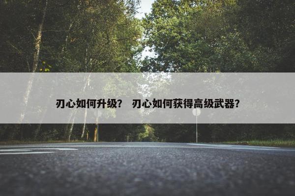 刃心如何升级？ 刃心如何获得高级武器？