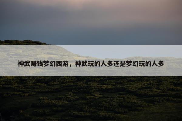 神武赚钱梦幻西游，神武玩的人多还是梦幻玩的人多