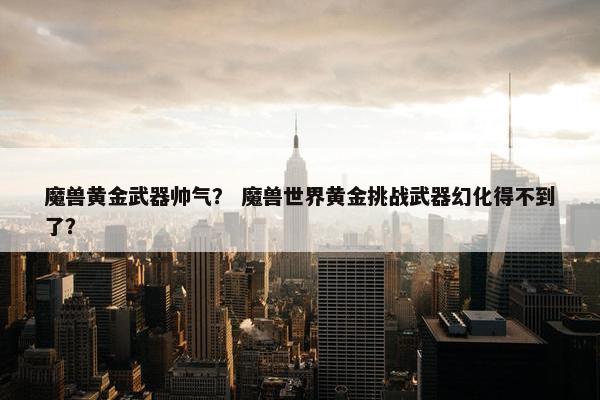 魔兽黄金武器帅气？ 魔兽世界黄金挑战武器幻化得不到了？